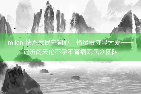 milan 情系庶民守初心，恪尽责守显大爱——记济南天伦不孕不育病院民众团队