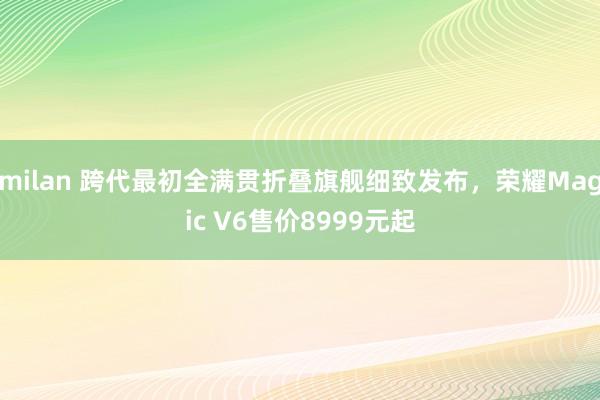 milan 跨代最初全满贯折叠旗舰细致发布，荣耀Magic V6售价8999元起