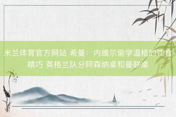 米兰体育官方网站 希曼：内维尔偷学温格的饮食精巧 英格兰队分阿森纳桌和曼联桌